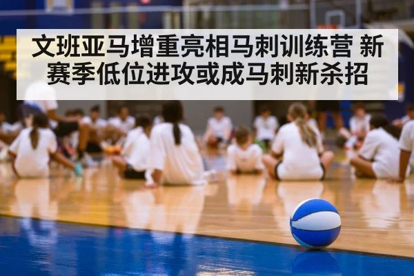 文班亚马增重亮相马刺训练营 新赛季低位进攻或成马刺新杀招