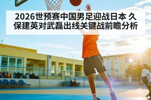 2026世预赛中国男足迎战日本 久保建英对武磊出线关键战前瞻分析