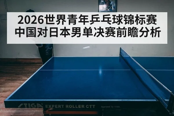 2026世界青年乒乓球锦标赛中国对日本男单决赛前瞻分析